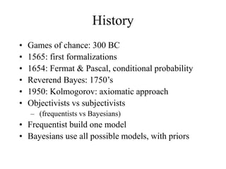 History
• Games of chance: 300 BC
• 1565: first formalizations
• 1654: Fermat & Pascal, conditional probability
• Reverend Bayes: 1750’s
• 1950: Kolmogorov: axiomatic approach
• Objectivists vs subjectivists
– (frequentists vs Bayesians)
• Frequentist build one model
• Bayesians use all possible models, with priors
 