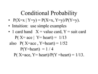 Conditional Probability
• P(X=x | Y=y) = P(X=x, Y=y)/P(Y=y).
• Intuition: use simple examples
• 1 card hand X = value card, Y = suit card
P( X= ace | Y= heart) = 1/13
also P( X=ace , Y=heart) = 1/52
P(Y=heart) = 1 / 4
P( X=ace, Y= heart)/P(Y =heart) = 1/13.
 