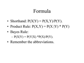 Formula
• Shorthand: P(X|Y) = P(X,Y)/P(Y).
• Product Rule: P(X,Y) = P(X |Y) * P(Y)
• Bayes Rule:
– P(X|Y) = P(Y|X) *P(X)/P(Y).
• Remember the abbreviations.
 
