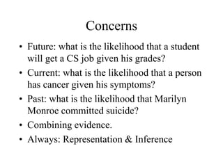 Concerns
• Future: what is the likelihood that a student
will get a CS job given his grades?
• Current: what is the likelihood that a person
has cancer given his symptoms?
• Past: what is the likelihood that Marilyn
Monroe committed suicide?
• Combining evidence.
• Always: Representation & Inference
 