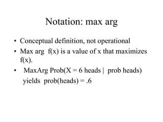 Notation: max arg
• Conceptual definition, not operational
• Max arg f(x) is a value of x that maximizes
f(x).
• MaxArg Prob(X = 6 heads | prob heads)
yields prob(heads) = .6
 
