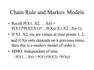 Chain Rule and Markov Models
• Recall P(X1, X2, …Xn) =
P(X1)*P(X2|X1)*…P(Xn| X1,X2,..Xn-1).
• If X1, X2, etc are values at time points 1, 2..
and if Xn only depends on k previous times,
then this is a markov model of order k.
• MMO: Independent of time
– P(X1,…Xn) = P(X1)*P(X2)..*P(Xn)
 