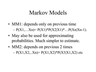 Markov Models
• MM1: depends only on previous time
– P(X1,…Xn)= P(X1)*P(X2|X1)*…P(Xn|Xn-1).
• May also be used for approximating
probabilities. Much simpler to estimate.
• MM2: depends on previous 2 times
– P(X1,X2,..Xn)= P(X1,X2)*P(X3|X1,X2) etc
 