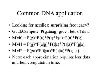 Common DNA application
• Looking for needles: surprising frequency?
• Goal:Compute P(gataag) given lots of data
• MM0 = P(g)*P(a)*P(t)*P(a)*P(a)*P(g).
• MM1 = P(g)*P(a|g)*P(t|a)*P(a|a)*P(g|a).
• MM2 = P(ga)*P(t|ga)*P(a|ta)*P(g|aa).
• Note: each approximation requires less data
and less computation time.
 