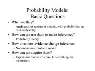 Probability Models:
Basic Questions
• What are they?
– Analogous to constraint models, with probabilities on
each table entry
• How can we use them to make inferences?
– Probability theory
• How does new evidence change inferences
– Non-monotonic problem solved
• How can we acquire them?
– Experts for model structure, hill-climbing for
parameters
 