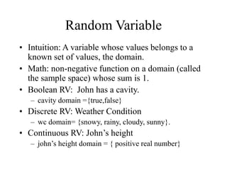 Random Variable
• Intuition: A variable whose values belongs to a
known set of values, the domain.
• Math: non-negative function on a domain (called
the sample space) whose sum is 1.
• Boolean RV: John has a cavity.
– cavity domain ={true,false}
• Discrete RV: Weather Condition
– wc domain= {snowy, rainy, cloudy, sunny}.
• Continuous RV: John’s height
– john’s height domain = { positive real number}
 