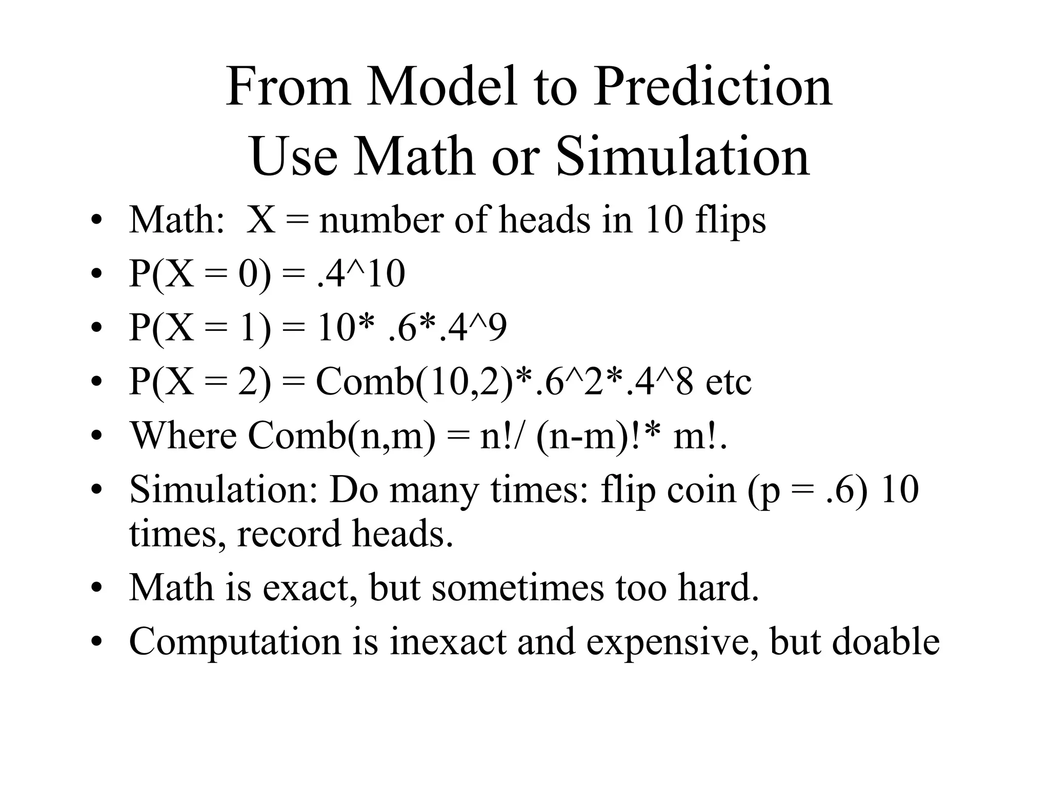 From Model to Prediction
Use Math or Simulation
• Math: X = number of heads in 10 flips
• P(X = 0) = .4^10
• P(X = 1) = 10* .6*.4^9
• P(X = 2) = Comb(10,2)*.6^2*.4^8 etc
• Where Comb(n,m) = n!/ (n-m)!* m!.
• Simulation: Do many times: flip coin (p = .6) 10
times, record heads.
• Math is exact, but sometimes too hard.
• Computation is inexact and expensive, but doable
 