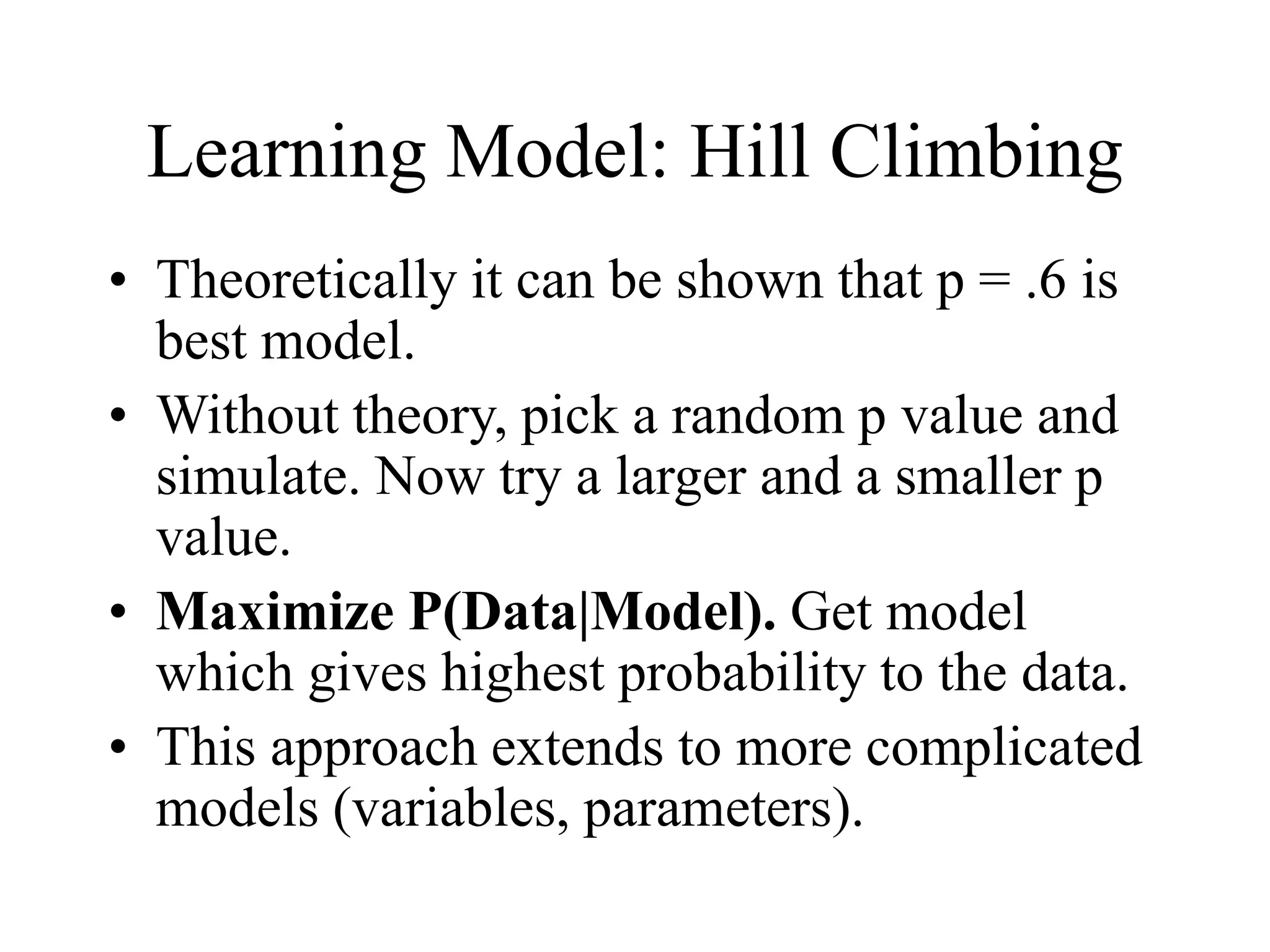 Learning Model: Hill Climbing
• Theoretically it can be shown that p = .6 is
best model.
• Without theory, pick a random p value and
simulate. Now try a larger and a smaller p
value.
• Maximize P(Data|Model). Get model
which gives highest probability to the data.
• This approach extends to more complicated
models (variables, parameters).
 