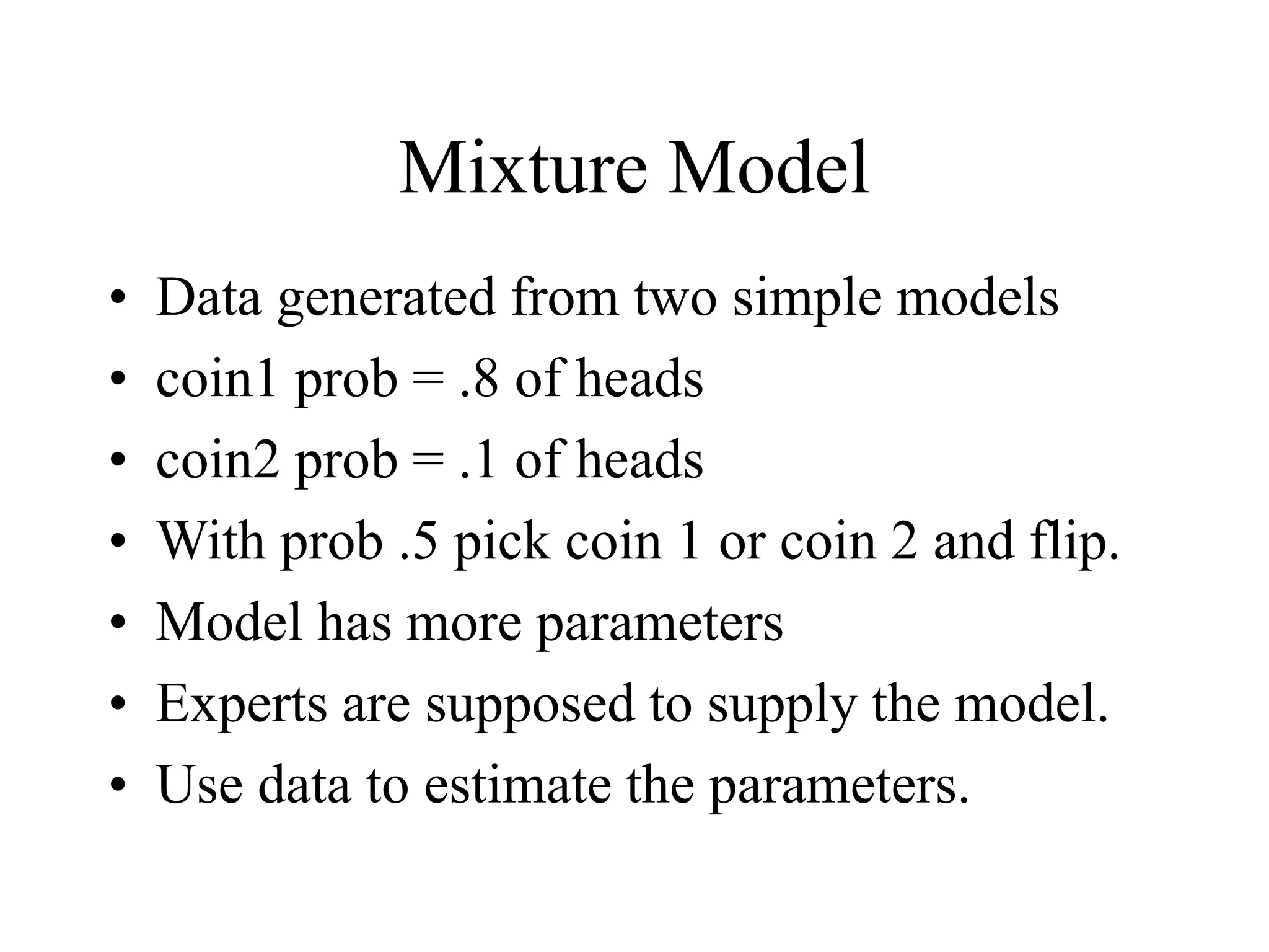 Mixture Model
• Data generated from two simple models
• coin1 prob = .8 of heads
• coin2 prob = .1 of heads
• With prob .5 pick coin 1 or coin 2 and flip.
• Model has more parameters
• Experts are supposed to supply the model.
• Use data to estimate the parameters.
 