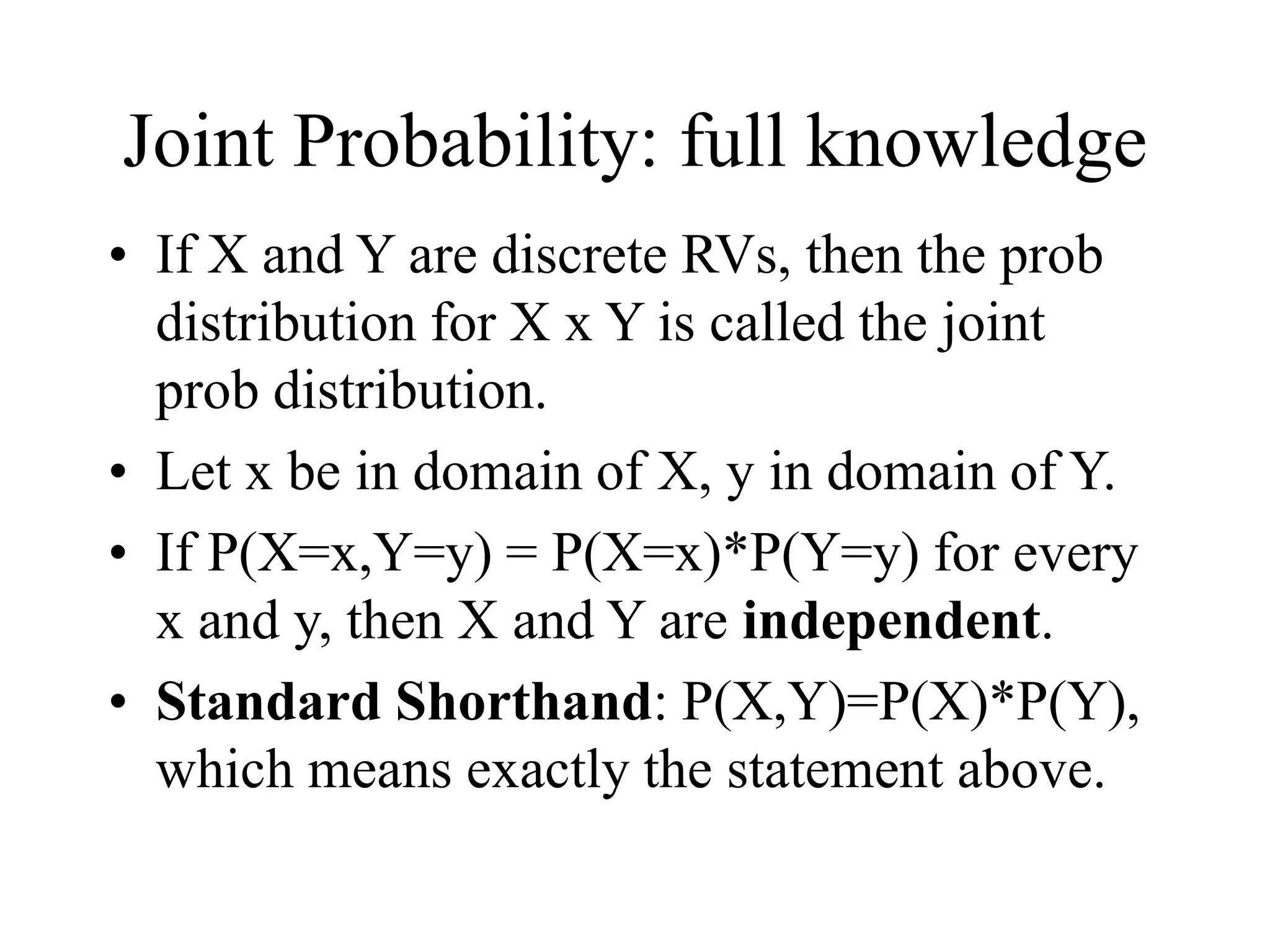 Joint Probability: full knowledge
• If X and Y are discrete RVs, then the prob
distribution for X x Y is called the joint
prob distribution.
• Let x be in domain of X, y in domain of Y.
• If P(X=x,Y=y) = P(X=x)*P(Y=y) for every
x and y, then X and Y are independent.
• Standard Shorthand: P(X,Y)=P(X)*P(Y),
which means exactly the statement above.
 