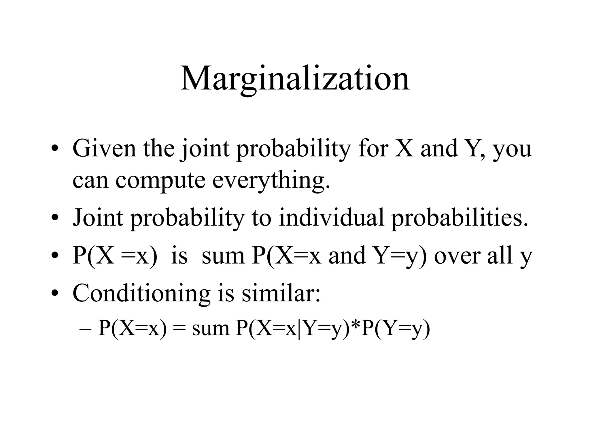 Marginalization
• Given the joint probability for X and Y, you
can compute everything.
• Joint probability to individual probabilities.
• P(X =x) is sum P(X=x and Y=y) over all y
• Conditioning is similar:
– P(X=x) = sum P(X=x|Y=y)*P(Y=y)
 