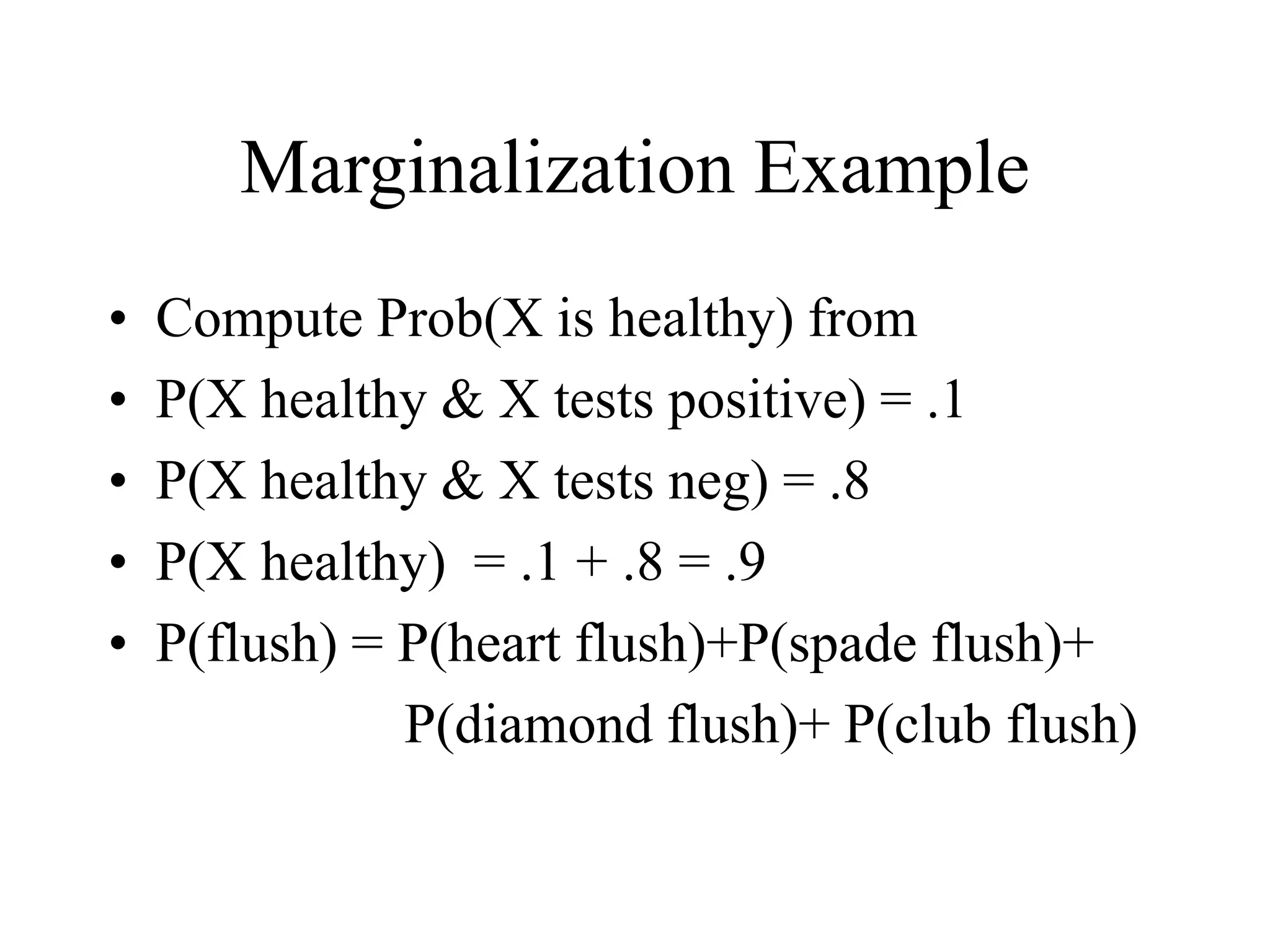 Marginalization Example
• Compute Prob(X is healthy) from
• P(X healthy & X tests positive) = .1
• P(X healthy & X tests neg) = .8
• P(X healthy) = .1 + .8 = .9
• P(flush) = P(heart flush)+P(spade flush)+
P(diamond flush)+ P(club flush)
 