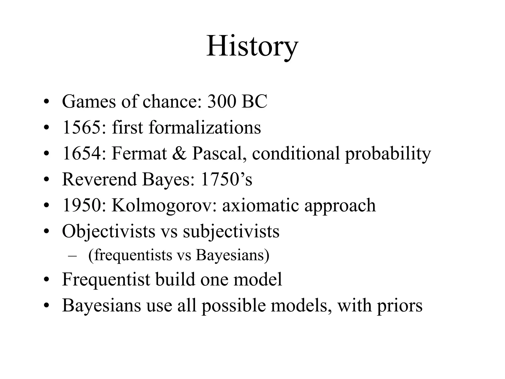 History
• Games of chance: 300 BC
• 1565: first formalizations
• 1654: Fermat & Pascal, conditional probability
• Reverend Bayes: 1750’s
• 1950: Kolmogorov: axiomatic approach
• Objectivists vs subjectivists
– (frequentists vs Bayesians)
• Frequentist build one model
• Bayesians use all possible models, with priors
 