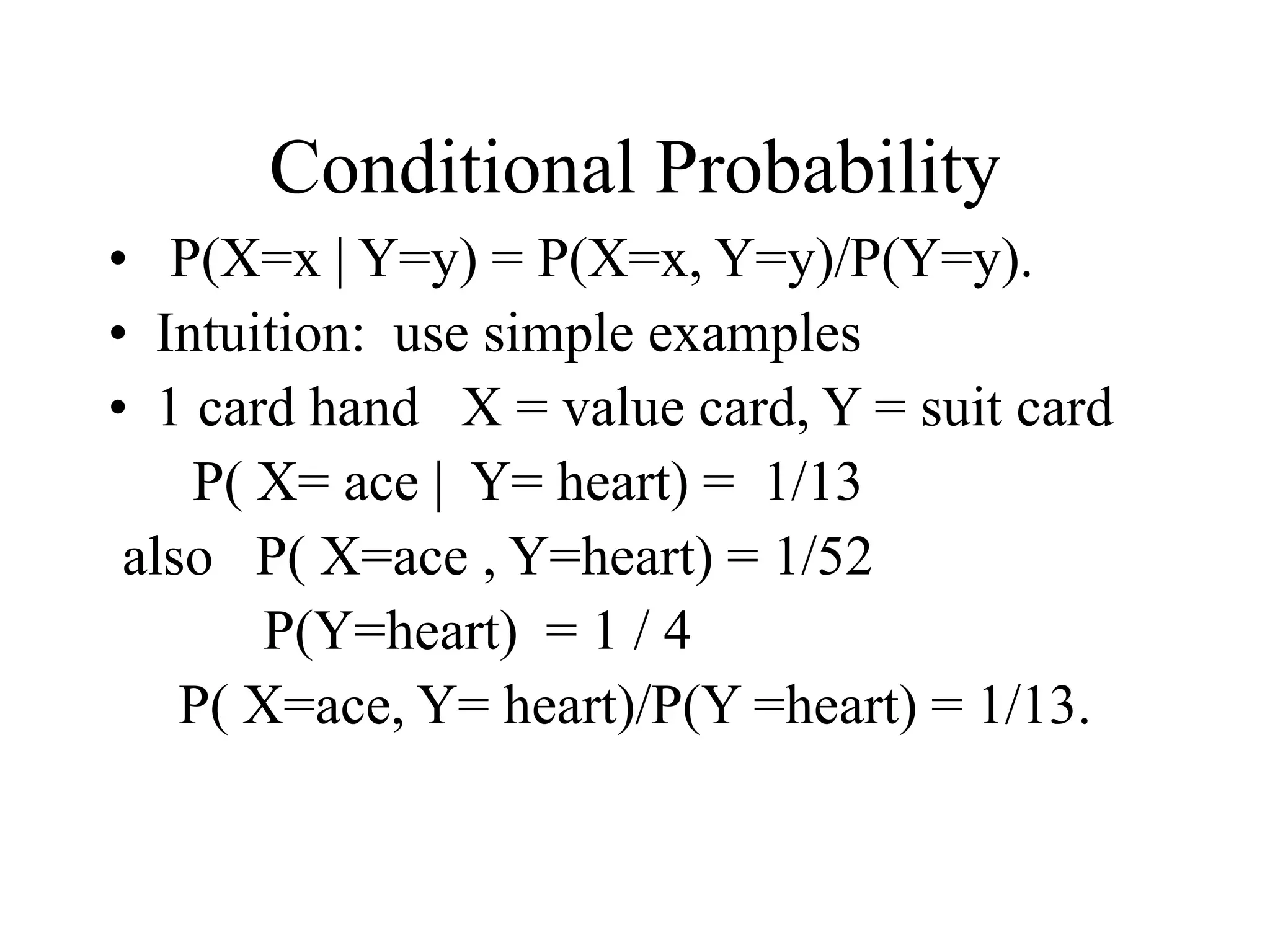 Conditional Probability
• P(X=x | Y=y) = P(X=x, Y=y)/P(Y=y).
• Intuition: use simple examples
• 1 card hand X = value card, Y = suit card
P( X= ace | Y= heart) = 1/13
also P( X=ace , Y=heart) = 1/52
P(Y=heart) = 1 / 4
P( X=ace, Y= heart)/P(Y =heart) = 1/13.
 