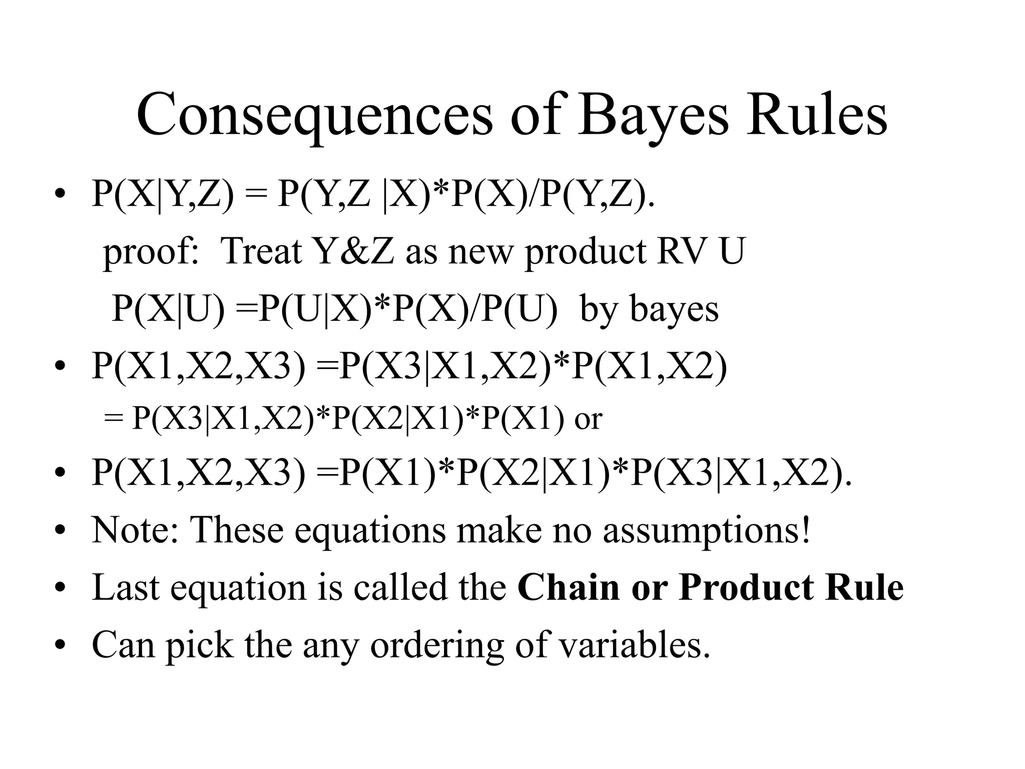 Consequences of Bayes Rules
• P(X|Y,Z) = P(Y,Z |X)*P(X)/P(Y,Z).
proof: Treat Y&Z as new product RV U
P(X|U) =P(U|X)*P(X)/P(U) by bayes
• P(X1,X2,X3) =P(X3|X1,X2)*P(X1,X2)
= P(X3|X1,X2)*P(X2|X1)*P(X1) or
• P(X1,X2,X3) =P(X1)*P(X2|X1)*P(X3|X1,X2).
• Note: These equations make no assumptions!
• Last equation is called the Chain or Product Rule
• Can pick the any ordering of variables.
 