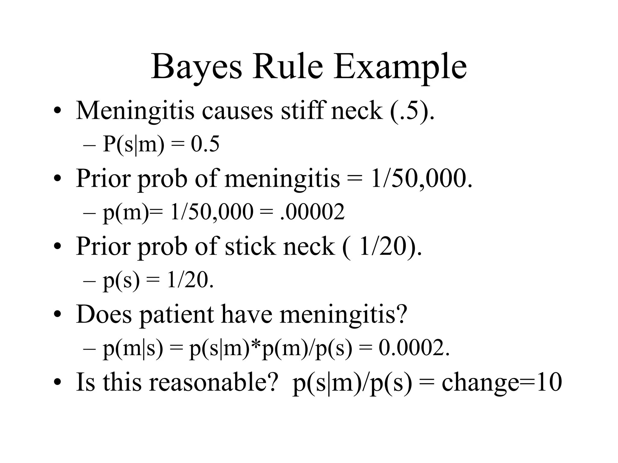 Bayes Rule Example
• Meningitis causes stiff neck (.5).
– P(s|m) = 0.5
• Prior prob of meningitis = 1/50,000.
– p(m)= 1/50,000 = .00002
• Prior prob of stick neck ( 1/20).
– p(s) = 1/20.
• Does patient have meningitis?
– p(m|s) = p(s|m)*p(m)/p(s) = 0.0002.
• Is this reasonable? p(s|m)/p(s) = change=10
 