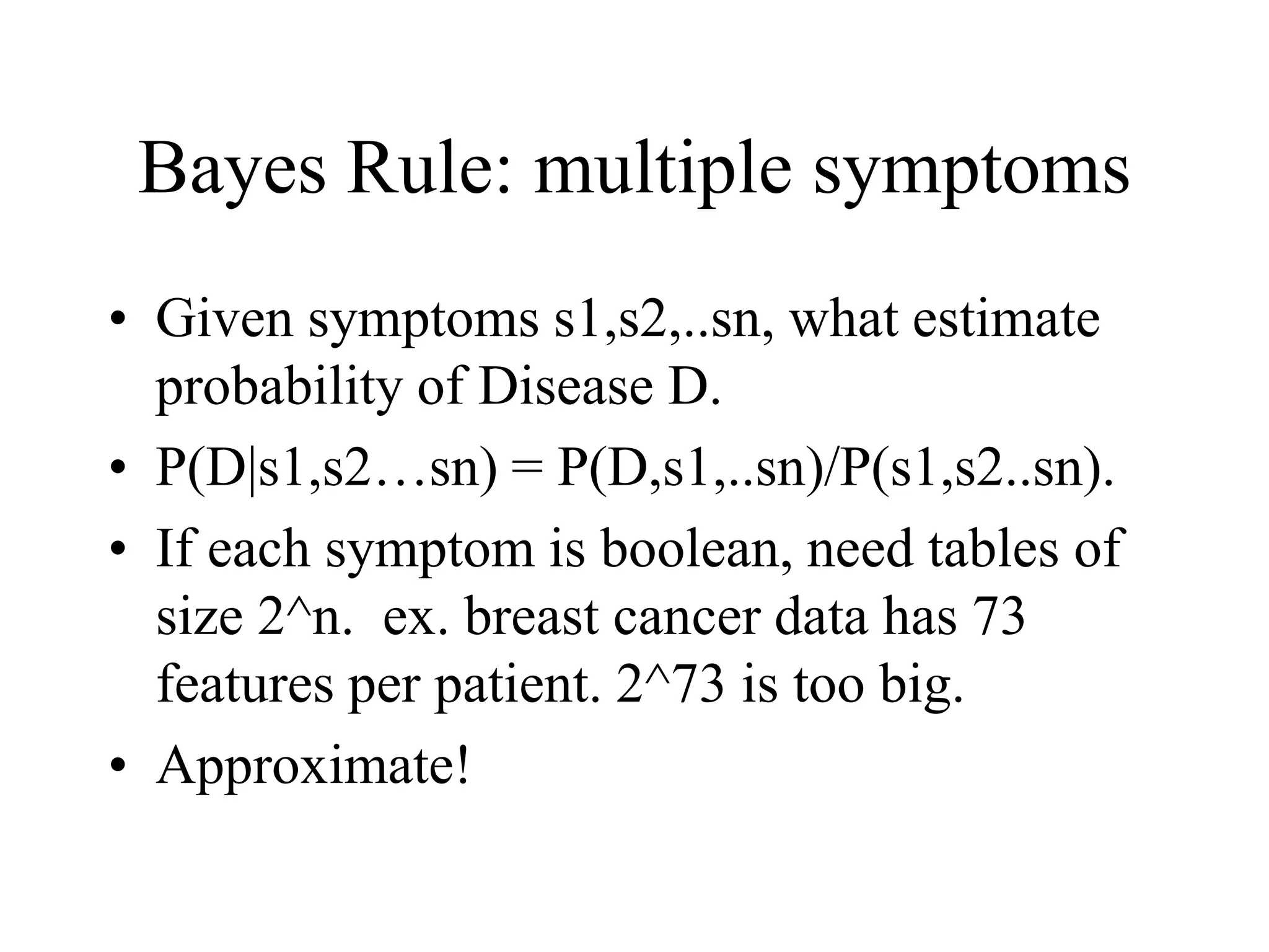 Bayes Rule: multiple symptoms
• Given symptoms s1,s2,..sn, what estimate
probability of Disease D.
• P(D|s1,s2…sn) = P(D,s1,..sn)/P(s1,s2..sn).
• If each symptom is boolean, need tables of
size 2^n. ex. breast cancer data has 73
features per patient. 2^73 is too big.
• Approximate!
 