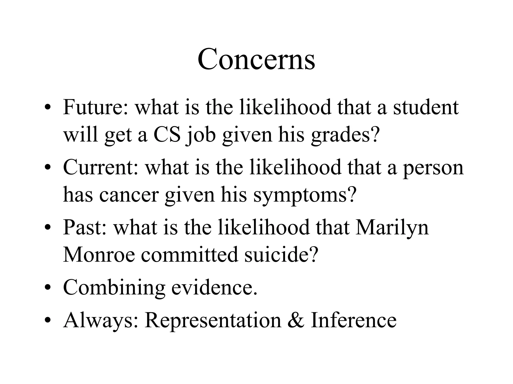 Concerns
• Future: what is the likelihood that a student
will get a CS job given his grades?
• Current: what is the likelihood that a person
has cancer given his symptoms?
• Past: what is the likelihood that Marilyn
Monroe committed suicide?
• Combining evidence.
• Always: Representation & Inference
 