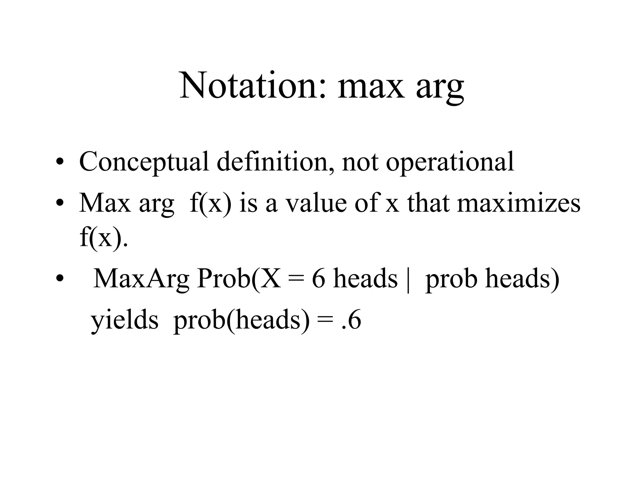 Notation: max arg
• Conceptual definition, not operational
• Max arg f(x) is a value of x that maximizes
f(x).
• MaxArg Prob(X = 6 heads | prob heads)
yields prob(heads) = .6
 