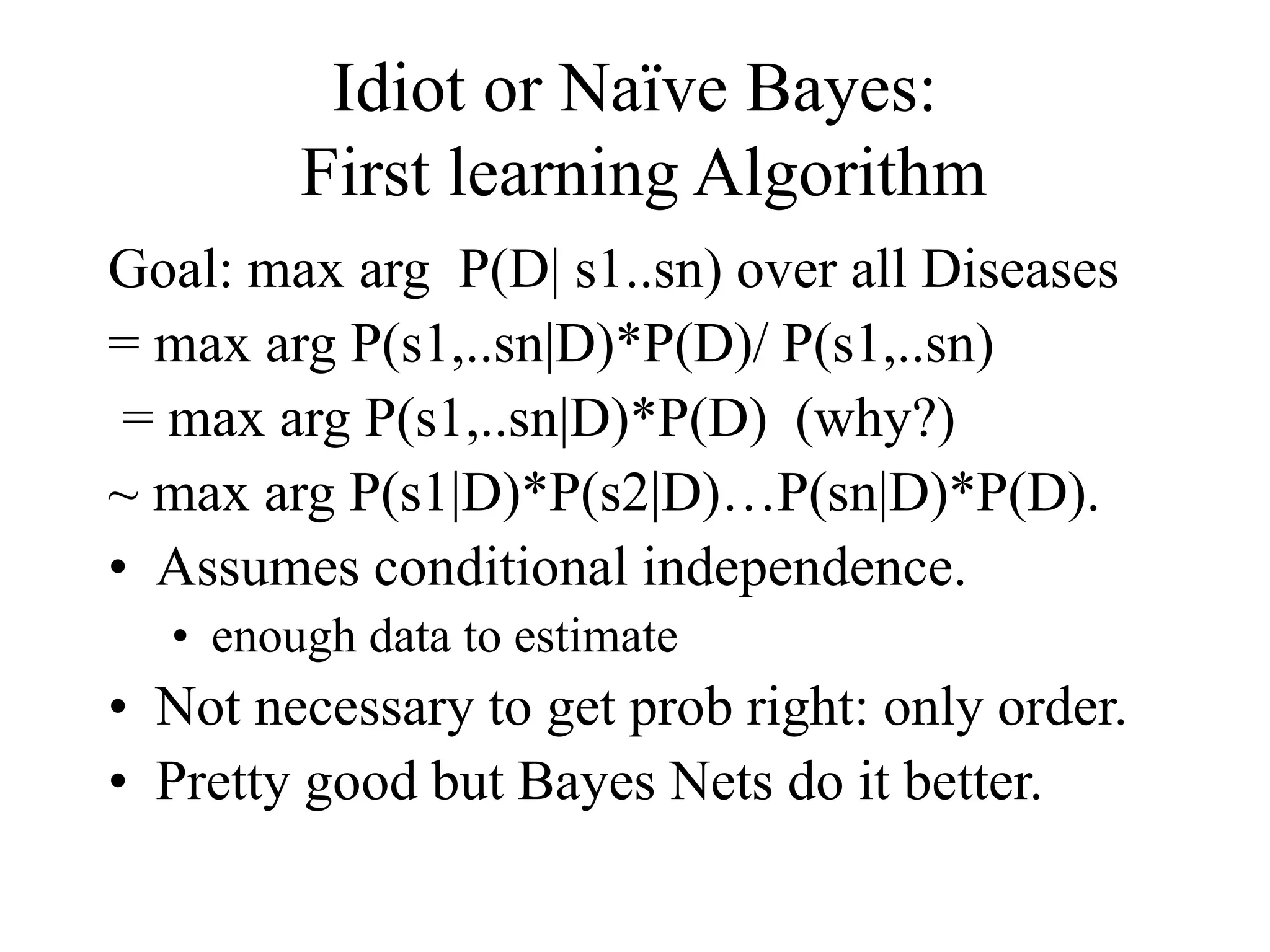 Idiot or Naïve Bayes:
First learning Algorithm
Goal: max arg P(D| s1..sn) over all Diseases
= max arg P(s1,..sn|D)*P(D)/ P(s1,..sn)
= max arg P(s1,..sn|D)*P(D) (why?)
~ max arg P(s1|D)*P(s2|D)…P(sn|D)*P(D).
• Assumes conditional independence.
• enough data to estimate
• Not necessary to get prob right: only order.
• Pretty good but Bayes Nets do it better.
 