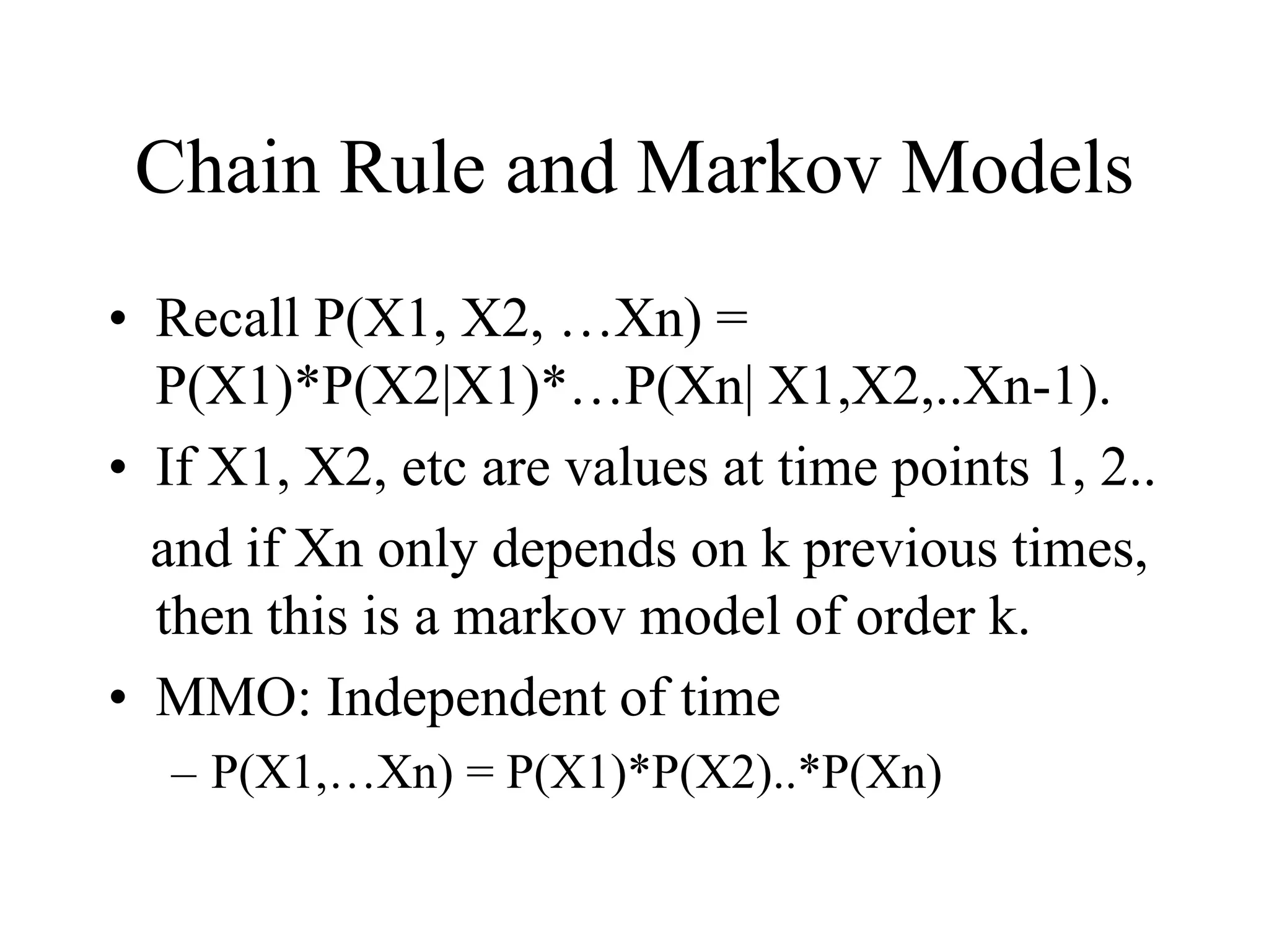 Chain Rule and Markov Models
• Recall P(X1, X2, …Xn) =
P(X1)*P(X2|X1)*…P(Xn| X1,X2,..Xn-1).
• If X1, X2, etc are values at time points 1, 2..
and if Xn only depends on k previous times,
then this is a markov model of order k.
• MMO: Independent of time
– P(X1,…Xn) = P(X1)*P(X2)..*P(Xn)
 
