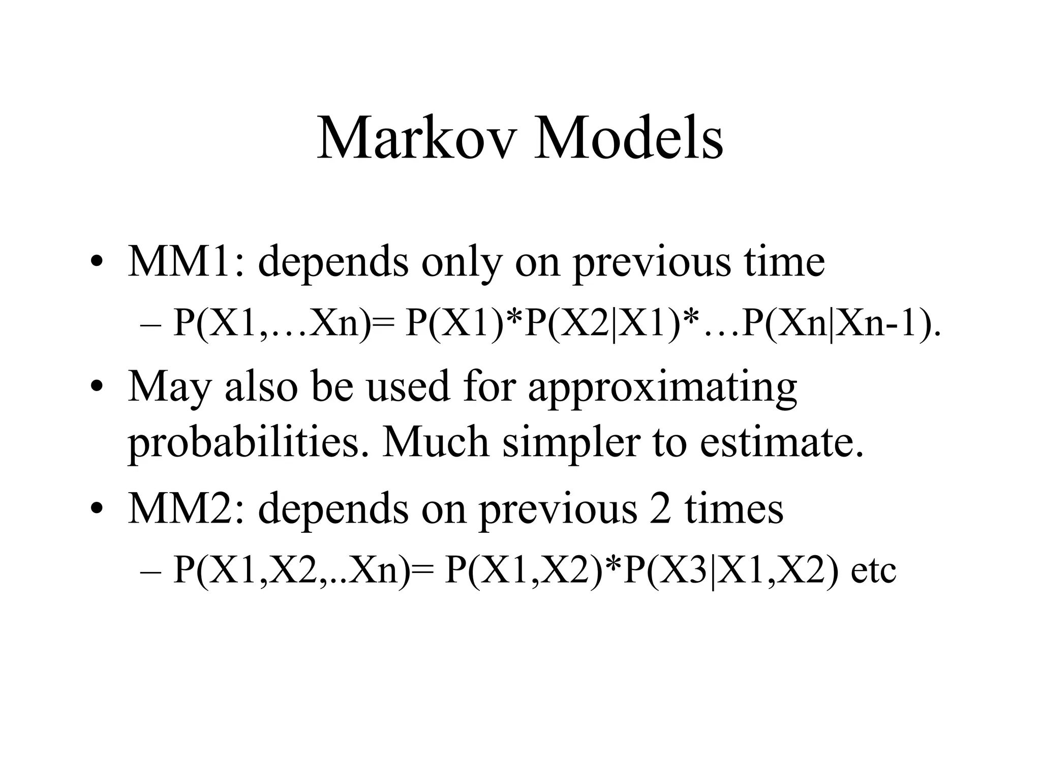 Markov Models
• MM1: depends only on previous time
– P(X1,…Xn)= P(X1)*P(X2|X1)*…P(Xn|Xn-1).
• May also be used for approximating
probabilities. Much simpler to estimate.
• MM2: depends on previous 2 times
– P(X1,X2,..Xn)= P(X1,X2)*P(X3|X1,X2) etc
 