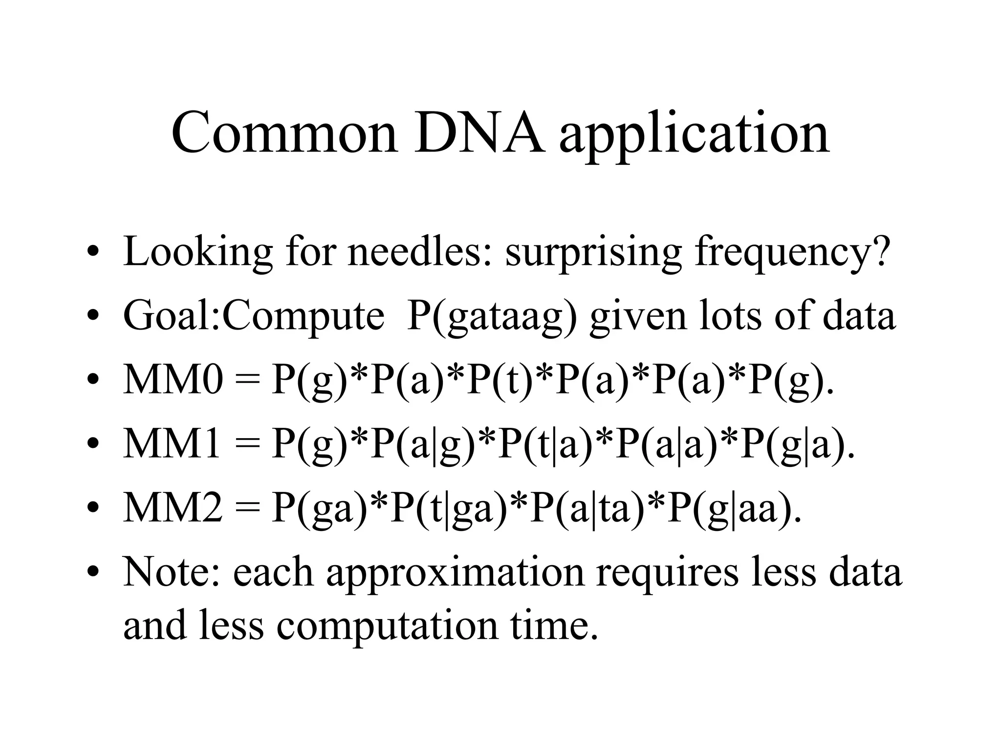Common DNA application
• Looking for needles: surprising frequency?
• Goal:Compute P(gataag) given lots of data
• MM0 = P(g)*P(a)*P(t)*P(a)*P(a)*P(g).
• MM1 = P(g)*P(a|g)*P(t|a)*P(a|a)*P(g|a).
• MM2 = P(ga)*P(t|ga)*P(a|ta)*P(g|aa).
• Note: each approximation requires less data
and less computation time.
 