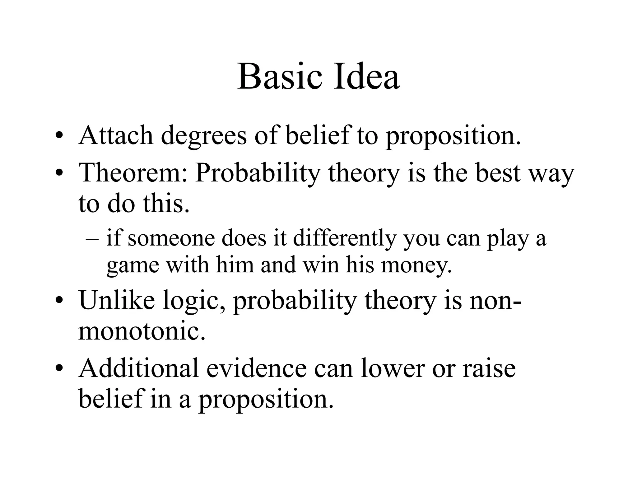 Basic Idea
• Attach degrees of belief to proposition.
• Theorem: Probability theory is the best way
to do this.
– if someone does it differently you can play a
game with him and win his money.
• Unlike logic, probability theory is non-
monotonic.
• Additional evidence can lower or raise
belief in a proposition.
 