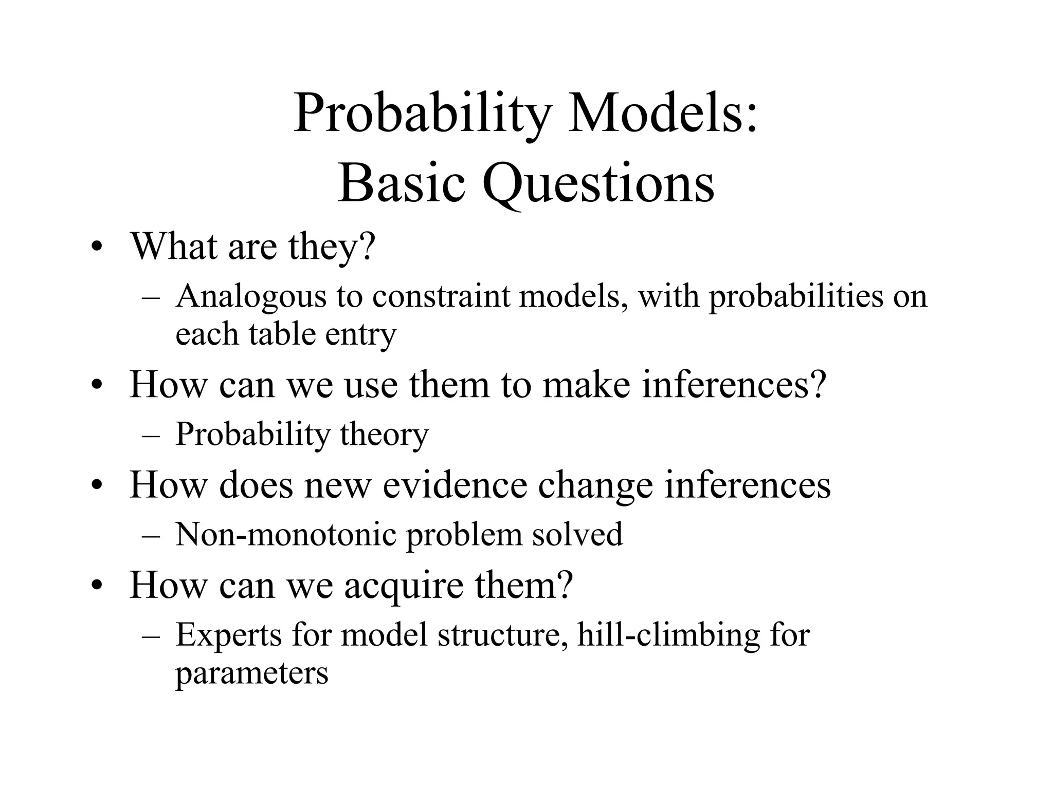 Probability Models:
Basic Questions
• What are they?
– Analogous to constraint models, with probabilities on
each table entry
• How can we use them to make inferences?
– Probability theory
• How does new evidence change inferences
– Non-monotonic problem solved
• How can we acquire them?
– Experts for model structure, hill-climbing for
parameters
 