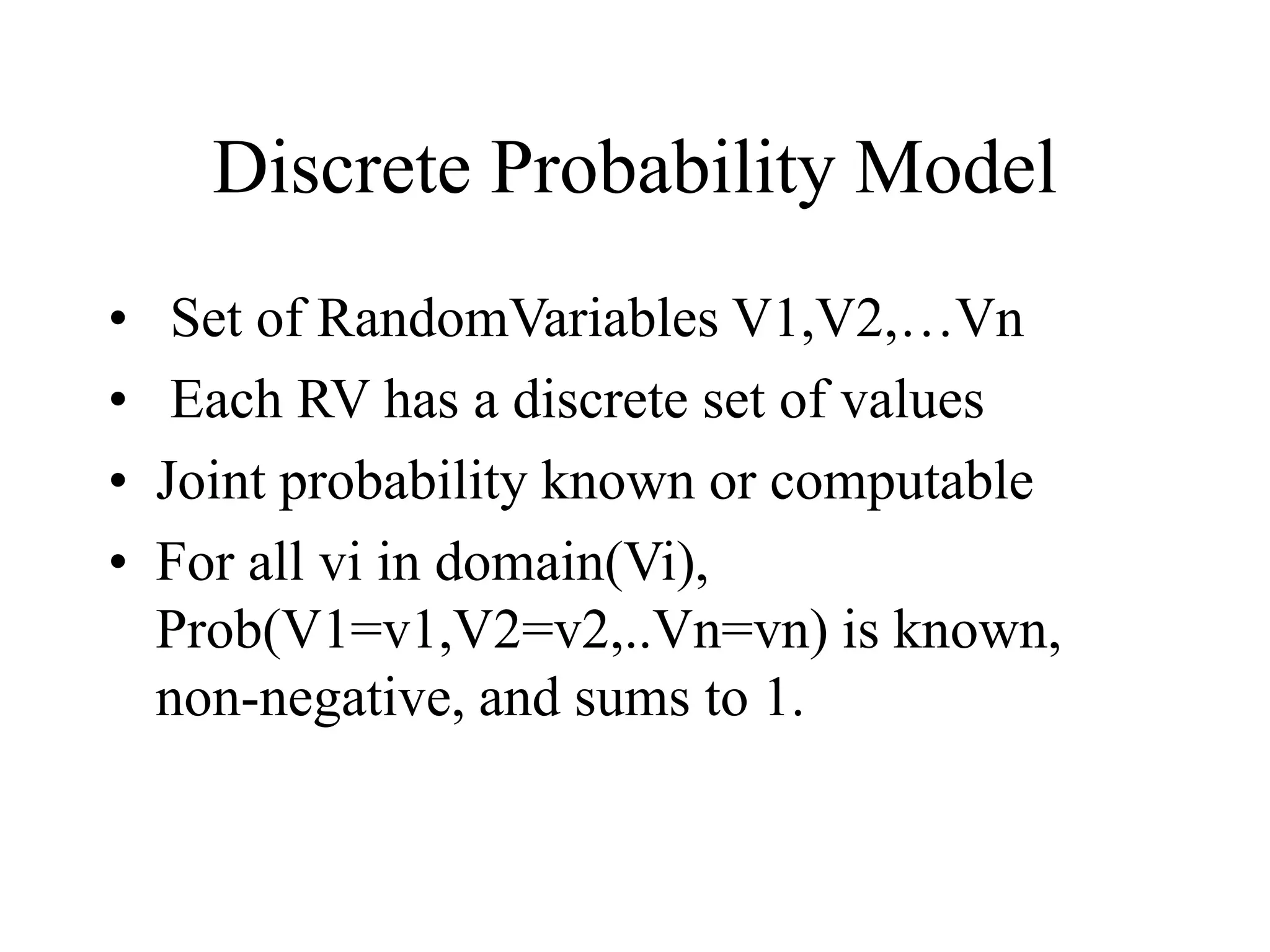 Discrete Probability Model
• Set of RandomVariables V1,V2,…Vn
• Each RV has a discrete set of values
• Joint probability known or computable
• For all vi in domain(Vi),
Prob(V1=v1,V2=v2,..Vn=vn) is known,
non-negative, and sums to 1.
 