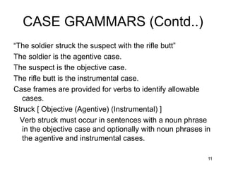 11
CASE GRAMMARS (Contd..)
“The soldier struck the suspect with the rifle butt”
The soldier is the agentive case.
The suspect is the objective case.
The rifle butt is the instrumental case.
Case frames are provided for verbs to identify allowable
cases.
Struck [ Objective (Agentive) (Instrumental) ]
Verb struck must occur in sentences with a noun phrase
in the objective case and optionally with noun phrases in
the agentive and instrumental cases.
 