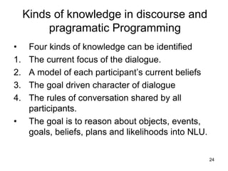 24
Kinds of knowledge in discourse and
pragramatic Programming
• Four kinds of knowledge can be identified
1. The current focus of the dialogue.
2. A model of each participant’s current beliefs
3. The goal driven character of dialogue
4. The rules of conversation shared by all
participants.
• The goal is to reason about objects, events,
goals, beliefs, plans and likelihoods into NLU.
 