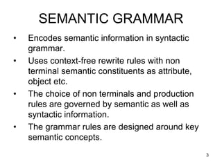 3
SEMANTIC GRAMMAR
• Encodes semantic information in syntactic
grammar.
• Uses context-free rewrite rules with non
terminal semantic constituents as attribute,
object etc.
• The choice of non terminals and production
rules are governed by semantic as well as
syntactic information.
• The grammar rules are designed around key
semantic concepts.
 