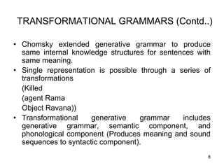 8
TRANSFORMATIONAL GRAMMARS (Contd..)
• Chomsky extended generative grammar to produce
same internal knowledge structures for sentences with
same meaning.
• Single representation is possible through a series of
transformations
(Killed
(agent Rama
Object Ravana))
• Transformational generative grammar includes
generative grammar, semantic component, and
phonological component (Produces meaning and sound
sequences to syntactic component).
 