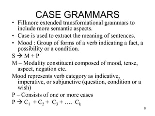 9
CASE GRAMMARS
• Fillmore extended transformational grammars to
include more semantic aspects.
• Case is used to extract the meaning of sentences.
• Mood : Group of forms of a verb indicating a fact, a
possibility or a condition.
S  M + P
M – Modality constituent composed of mood, tense,
aspect, negation etc.
Mood represents verb category as indicative,
imperative, or subjunctive (question, condition or a
wish)
P – Consists of one or more cases
P  C1 + C2 + C3 + …. Ck
 