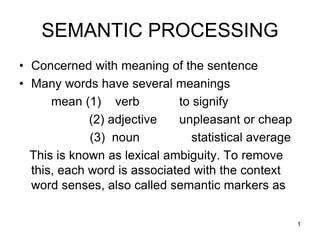 1
SEMANTIC PROCESSING
• Concerned with meaning of the sentence
• Many words have several meanings
mean (1) verb to signify
(2) adjective unpleasant or cheap
(3) noun statistical average
This is known as lexical ambiguity. To remove
this, each word is associated with the context
word senses, also called semantic markers as
 