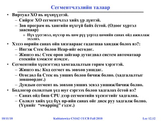 Lec 12.1210/11/10 Kubiatowicz CS162 ©UCB Fall 2010
Сегментчлэлийн талаар
• Виртуал ХО нь нүхнүүдтэй.
– Сийрэг ХО сегментчлэл хийх үр дүнтэй.
– Зөв програм нь хаягийн нүхгүй байх ёстой. (Одоог хүртэл
зааснаар)
» Нүх үүсгэвэл, нүхээр нь цөм рүү үсрээд цөмийн санах ойд ажиллаж
эхэлнэ.
• Хэзээ өөрийн санах ойн хязгаараас гадагшаа хандаж болох вэ?:
– Ингэж Стек болон Heap-ийг өсгөдөг.
– Жишээ нь: Стек орон зайгаар дутагдвал систем автоматаар
стекийн хэмжээг нэмдэг.
• Сегментийн хүснэгтэнд хамгаалалтын горим хэрэгтэй.
– Жишээ нь: Код сегмет нь зөвхөн уншдаг.
– Өгөгдөл ба Стек нь унших болон бичиж болно. (хадгалалтыг
зөвшөөрдөг.)
– Дундын сегмент нь зөвхөн унших эсвэл уншиж/бичиж болно.
• Бодлогор солилтын үед юуг сэргээх болон хадгалах ёстой вэ?
– Санах ойд биш CPU дээр сегментийн хүснэгтийг хадгална.
– Солилт хийх үед бүх пр-ийн санах ойг диск руу хадгалж болно.
(Үүнийг “swapping” гэдэг.)
 