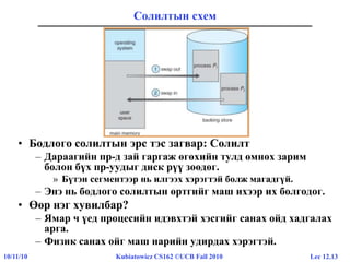 Lec 12.1310/11/10 Kubiatowicz CS162 ©UCB Fall 2010
Солилтын схем
• Бодлого солилтын эрс тэс загвар: Солилт
– Дараагийн пр-д зай гаргаж өгөхийн тулд өмнөх зарим
болон бүх пр-уудыг диск рүү зөөдөг.
» Бүтэн сегментээр нь илгээх хэрэгтэй болж магадгүй.
– Энэ нь бодлого солилтын өртгийг маш ихээр их болгодог.
• Өөр нэг хувилбар?
– Ямар ч үед процесийн идэвхтэй хэсгийг санах ойд хадгалах
арга.
– Физик санах ойг маш нарийн удирдах хэрэгтэй.
 