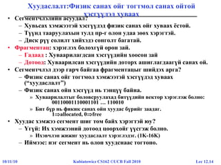 Lec 12.1410/11/10 Kubiatowicz CS162 ©UCB Fall 2010
Хуудаслалт:Физик санах ойг тогтмол санах ойтой
хэсгүүдэд хуваах
• Сегментчлэлийн асуудал?
– Хувьсах хэмжээтэй хэсгүүдэд физик санах ойг хуваах ёстой.
– Түүнд тааруулахын тулд пр-г олон удаа зөөх хэрэгтэй.
– Диск рүү солилт хийхэдэ сонголт багатай.
• Фрагментац: хэрэглэх болохгүй орон зай.
– Гадаад : Хуваарилагдсан хэсгүүдийн хоосон зай
– Дотоод: Хуваарилсан хэсгүүдийн доторх ашиглагдаагүй санах ой.
• Сегментчлэл дээр гарч байгаа фрагментацыг шийдэх арга?
– Физик санах ойг тогтмол хэмжээтэй хэсгүүдэд хуваах
(“хуудаслалт”)
– Физик санах ойн хэсгүүд нь тэнцүү байна.
» Хуваарилалтыг боловсруулахад битүүдийн вектор хэрэглэж болно:
00110001110001101 … 110010
» Бит бүр нь фикик санах ойн хуудас бүрийг заадаг.
1allocated, 0free
• Хуудас хэмжээ сегмент шиг том байх хэрэгтэй юу?
– Үгүй: Их хэмжээний дотоод цоорхойг үүсгэж болно.
» Ихэвчлэн жижиг хуудаслалт хэрэглэдэг. (1K-16K)
– Иймээс: нэг сегмент нь олон хуудснаас тогтоно.
 