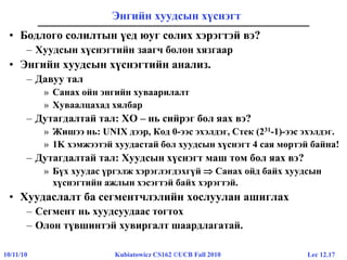 Lec 12.1710/11/10 Kubiatowicz CS162 ©UCB Fall 2010
Энгийн хуудсын хүснэгт
• Бодлого солилтын үед юуг солих хэрэгтэй вэ?
– Хуудсын хүснэгтийн заагч болон хязгаар
• Энгийн хуудсын хүснэгтийн анализ.
– Давуу тал
» Санах ойн энгийн хуваарилалт
» Хуваалцахад хялбар
– Дутагдалтай тал: ХО – нь сийрэг бол яах вэ?
» Жишээ нь: UNIX дээр, Код 0-ээс эхэлдэг, Стек (231-1)-ээс эхэлдэг.
» 1K хэмжээтэй хуудастай бол хуудсын хүснэгт 4 сая мөртэй байна!
– Дутагдалтай тал: Хуудсын хүснэгт маш том бол яах вэ?
» Бүх хуудас үргэлж хэрэглэгдэхгүй  Санах ойд байх хуудсын
хүснэгтийн ажлын хэсэгтэй байх хэрэгтэй.
• Хуудаслалт ба сегментчлэлийн хослуулан ашиглах
– Сегмент нь хуудсуудаас тогтох
– Олон түвшинтэй хувиргалт шаардлагатай.
 