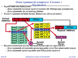 Lec 12.1810/11/10 Kubiatowicz CS162 ©UCB Fall 2010
• Хүснэгтийн мод байгуулах?
– Доод түвшний хуудсын хүснэгтсанах ойг bitmap-аар хуваарилна.
– Дээд түвшнийх нь сегментүүд байна.
• Хэдэн ч түвшинтэй байж болно. Жишээ нь: (Дээд сегмент):
• Бодлого солилтын үед юу хадгалах болон сэргээх хэрэгтэй вэ?
– Дээд түвшний сегментийн регистрүүдийн утга (Энэ жишээний хувьд)
– Дээд түвшний хүснэгтүүдийн заагч(Хуудсын хүснэгт)
Олон түвшинтэй хувиргалт: Сегмент +
Хуудаслалт
page #0
page #1
page #3
page #4
page #5
V,R
V,R
page #2 V,R,W
V,R,W
N
V,R,W
Offset
Physical Address
Virtual
Address:
OffsetVirtual
Page #
Virtual
Seg #
Base0 Limit0 V
Base1 Limit1 V
Base2 Limit2 V
Base3 Limit3 N
Base4 Limit4 V
Base5 Limit5 N
Base6 Limit6 N
Base7 Limit7 V
Base2 Limit2 V
Access
Error>
page #2 V,R,W
Physical
Page #
Check Perm
Access
Error
 