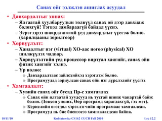 Lec 12.210/11/10 Kubiatowicz CS162 ©UCB Fall 2010
Санах ойг ээлжлэн ашиглах асуудал
• Давхардалтыг хянах:
– Ялгаатай хуулбаруудын төлвүүд санах ой дээр давхцаж
болохгүй! Тэгвэл замбараагүй байдал үүснэ.
– Эсрэгээрээ шаардлагатай үед давхардлыг үүсгэж болно.
(харилцааны зорилгоор)
• Хөрвүүлэлт:
– Хандалтыг нэг (virtual) ХО-аас нөгөө (physical) ХО
шилжүүлэх чадвар.
– Хөрвүүлэлтийн үед процессор виртуал хаягийг, санах ойн
физик хаягийг хэлнэ.
– Үр нөлөө:
» Давхардалтаас зайлсхийхэд хэрэглэж болно.
» Програмуудад зориулсан санах ойн нэг дүрслэлийг үүсгэх
• Хамгаалалт:
– Хувийн санах ойг бусад Пр-с хамгаалах
» Санах ойн ялгаатай хуудсууд нь тусгай шинж чанартай байж
болно. (Зөвхөн унших, Өөр програмд харагдахгүй, гэх мэт).
» Кернелийн өгөгдөл хэрэглэгчийн програмаас хамгаалсан.
» Програмууд нь бие биенээсээ хамгаалагдсан байна.
 