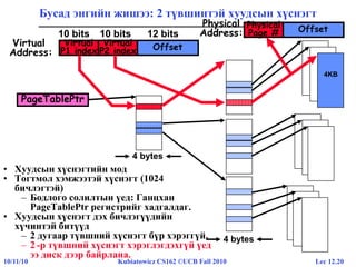 Lec 12.2010/11/10 Kubiatowicz CS162 ©UCB Fall 2010
Physical
Address: OffsetPhysical
Page #
4KB
Бусад энгийн жишээ: 2 түвшинтэй хуудсын хүснэгт
10 bits 10 bits 12 bits
Virtual
Address:
OffsetVirtual
P2 index
Virtual
P1 index
4 bytes
PageTablePtr
• Хуудсын хүснэгтийн мод
• Тогтмол хэмжээтэй хүснэгт (1024
бичлэгтэй)
– Бодлого солилтын үед: Ганцхан
PageTablePtr регистрийг хадгалдаг.
• Хуудсын хүснэгт дэх бичлэгүүдийн
хүчинтэй битүүд
– 2 дугаар түвшний хүснэгт бүр хэрэггүй.
– 2 -р түвшний хүснэгт хэрэглэгдэхгүй үед
ээ диск дээр байрлана.
4 bytes
 