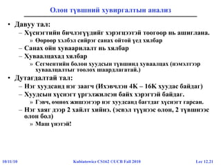 Lec 12.2110/11/10 Kubiatowicz CS162 ©UCB Fall 2010
Олон түвшний хувиргалтын анализ
• Давуу тал:
– Хүснэгтийн бичлэгүүдийг хэрэгцээтэй тоогоор нь ашиглана.
» Өөрөөр хэлбэл сийрэг санах ойтой үед хялбар
– Санах ойн хуваарилалт нь хялбар
– Хуваалцахад хялбар
» Сегментийн болон хуудсын түвшинд хуваалцах (нэмэлтээр
хуваалцалтыг тоолох шаардлагатай.)
• Дутагдалтай тал:
– Нэг хуудсанд нэг заагч (Ихэвчлэн 4K – 16K хуудас байдаг)
– Хуудсын хүснэгт үргэлжилсэн байх хэрэгтэй байдаг.
» Гэвч, өмнөх жишээгээр нэг хуудсанд багтдаг хүснэгт гарсан.
– Нэг хаяг дээр 2 хайлт хийнэ. (эсвэл түүнээс олон, 2 түвшнээс
олон бол)
» Маш үнэтэй!
 