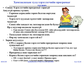Lec 12.2410/11/10 Kubiatowicz CS162 ©UCB Fall 2010
Хамгаалахын тулд хэрэглэгчийн програмыг
түгжих
• Санаа: Хэрэглэгчийн програмыг гарцгүй
Аюулгүй өрөөнд түгжих.
– Горимоо кернелийн горим болгож өөрчлөж
чадахгүй
– Хэрэглэгч хуудсын хүснэгтийг засварлаж
чадахгүй
– Санах ойн хандалт нь хязгаарлагдсан ба бусад
Пр-д муугаар нөлөөлж чадахгүй
» Гаж нөлөө: Санах ойд буулгасан O/I –ийн үйлдлүүдийг хязгаарласан.
(Санах ойд уншиж/бичих замаар O/I хийх.)
– Тасалдлын хяналт нь хязгаарлагдсан.
– Өөр юу хамгаалах хэрэгтэй вэ?
• Зарим асуудлууд
– CPU-г кернел болон хэрэглэгчийн програмын хооронд яаж
хуваалцах вэ?
» Тусгаарлах өрөөнд хоригдож байгаа болон харгалзагч 2 нь нэг хүн
байж болно. Тэгвэл юу болох вэ???
– Програмууд яаж харилцах вэ?
– Кернел болон хэрэглэгчийн горимын хооронд яаж шилжих вэ?
» OS  user (kernel  user mode): Өрөөнд орох
» User OS (user  kernel mode): Өрөөнөөс гарах
 