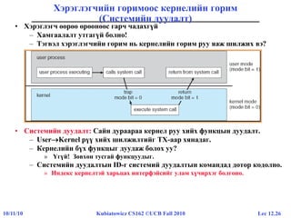 Lec 12.2610/11/10 Kubiatowicz CS162 ©UCB Fall 2010
Хэрэглэгчийн горимоос кернелийн горим
(Системийн дуудалт)
• Хэрэглэгч өөрөө өрөөнөөс гарч чадахгүй
– Хамгаалалт утгагүй болно!
– Тэгвэл хэрэглэгчийн горим нь кернелийн горим руу яаж шилжих вэ?
• Системийн дуудалт: Сайн дураараа кернел руу хийх функцын дуудалт.
– UserKernel рүү хийх шилжилтийг ТХ-аар хянадаг.
– Кернелийн бүх функцыг дуудаж болох уу?
» Үгүй! Зөвхөн тусгай функцуудыг.
– Системийн дуудалтын ID-г системий дуудалтын командад дотор кодолно.
» Индекс кернелтэй харьцах интерфэйсийг улам хүчирхэг болгоно.
 