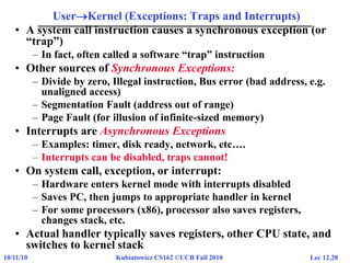 Lec 12.2810/11/10 Kubiatowicz CS162 ©UCB Fall 2010
UserKernel (Exceptions: Traps and Interrupts)
• A system call instruction causes a synchronous exception (or
“trap”)
– In fact, often called a software “trap” instruction
• Other sources of Synchronous Exceptions:
– Divide by zero, Illegal instruction, Bus error (bad address, e.g.
unaligned access)
– Segmentation Fault (address out of range)
– Page Fault (for illusion of infinite-sized memory)
• Interrupts are Asynchronous Exceptions
– Examples: timer, disk ready, network, etc….
– Interrupts can be disabled, traps cannot!
• On system call, exception, or interrupt:
– Hardware enters kernel mode with interrupts disabled
– Saves PC, then jumps to appropriate handler in kernel
– For some processors (x86), processor also saves registers,
changes stack, etc.
• Actual handler typically saves registers, other CPU state, and
switches to kernel stack
 