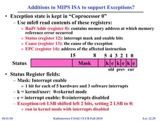 Lec 12.2910/11/10 Kubiatowicz CS162 ©UCB Fall 2010
Additions to MIPS ISA to support Exceptions?
• Exception state is kept in “Coprocessor 0”
– Use mfc0 read contents of these registers:
» BadVAddr (register 8): contains memory address at which memory
reference error occurred
» Status (register 12): interrupt mask and enable bits
» Cause (register 13): the cause of the exception
» EPC (register 14): address of the affected instruction
• Status Register fields:
– Mask: Interrupt enable
» 1 bit for each of 5 hardware and 3 software interrupts
– k = kernel/user: 0kernel mode
– e = interrupt enable: 0interrupts disabled
– Exception6 LSB shifted left 2 bits, setting 2 LSB to 0:
» run in kernel mode with interrupts disabled
Status
15 8 5 4 3 2 1 0
k e k e k eMask
old prev cur
 