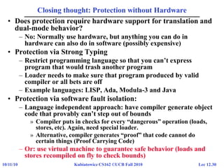 Lec 12.3010/11/10 Kubiatowicz CS162 ©UCB Fall 2010
Closing thought: Protection without Hardware
• Does protection require hardware support for translation and
dual-mode behavior?
– No: Normally use hardware, but anything you can do in
hardware can also do in software (possibly expensive)
• Protection via Strong Typing
– Restrict programming language so that you can’t express
program that would trash another program
– Loader needs to make sure that program produced by valid
compiler or all bets are off
– Example languages: LISP, Ada, Modula-3 and Java
• Protection via software fault isolation:
– Language independent approach: have compiler generate object
code that provably can’t step out of bounds
» Compiler puts in checks for every “dangerous” operation (loads,
stores, etc). Again, need special loader.
» Alternative, compiler generates “proof” that code cannot do
certain things (Proof Carrying Code)
– Or: use virtual machine to guarantee safe behavior (loads and
stores recompiled on fly to check bounds)
 