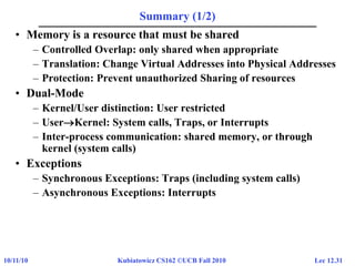 Lec 12.3110/11/10 Kubiatowicz CS162 ©UCB Fall 2010
Summary (1/2)
• Memory is a resource that must be shared
– Controlled Overlap: only shared when appropriate
– Translation: Change Virtual Addresses into Physical Addresses
– Protection: Prevent unauthorized Sharing of resources
• Dual-Mode
– Kernel/User distinction: User restricted
– UserKernel: System calls, Traps, or Interrupts
– Inter-process communication: shared memory, or through
kernel (system calls)
• Exceptions
– Synchronous Exceptions: Traps (including system calls)
– Asynchronous Exceptions: Interrupts
 
